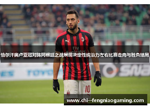 恰尔汗奥卢亚冠对阵阿根廷之战展现决定性统治力左右比赛走向与胜负结局