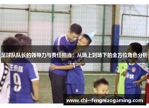 足球队队长的领导力与责任担当:从场上到场下的全方位角色分析 足球队队长的领导力与责任担当:从场上到场下的全方位角色分析